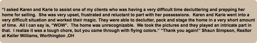 &nbsp;“I asked Karen and Karie to assist one of my clients who was having a very difficult time decluttering and prepping her home for selling. She was very upset, frustrated and reluctant to part with her possessions. Karen and Karie went into a very difficult situation and worked their magic. They were able to declutter, pack and stage the home in a very short amount of time. All I can say is, “WOW”. The home was unrecognizable. We took the pictures and they played an intricate part in that. I realize it was a tough chore, but you came through with flying colors.” “Thank you again!” Shaun Simpson, Realtor at Keller Williams, Worthington ,OH
