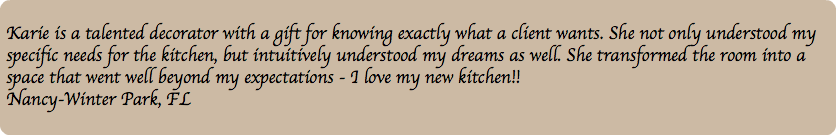 &nbsp;Karie is a talented decorator with a gift for knowing exactly what a client wants. She not only understood my specific needs for the kitchen, but intuitively understood my dreams as well. She transformed the room into a space that went well beyond my expectations - I love my new kitchen!! Nancy-Winter Park, FL 