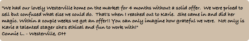 &nbsp;"We had our lovely Westerville home on the market for 4 months without a solid offer. We were priced to sell but confused what else we could do. That's when I reached out to Karie. She came in and did her magic. Within a couple weeks we got an offer!! You can only imagine how grateful we were. Not only is Karie a talented stager she's ethical and fun to work with!" Connie L. - Westerville, OH